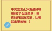 干灵芝怎么冲洗最好喝视频(学会超简单！教你如何清洗灵芝，让喝起来更美味！)
