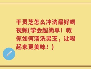 干灵芝怎么冲洗最好喝视频(学会超简单！教你如何清洗灵芝，让喝起来更美味！)