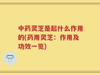 中药灵芝是起什么作用的(药用灵芝：作用及功效一览)