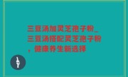 三豆汤加灵芝孢子粉_三豆汤搭配灵芝孢子粉，健康养生新选择