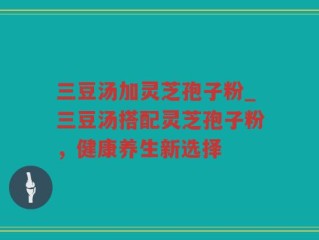 三豆汤加灵芝孢子粉_三豆汤搭配灵芝孢子粉，健康养生新选择