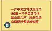 一斤干灵芝可以泡几斤白酒(一斤干灵芝可泡制白酒几斤？想必在场白酒爱好者都想知道)