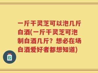 一斤干灵芝可以泡几斤白酒(一斤干灵芝可泡制白酒几斤？想必在场白酒爱好者都想知道)