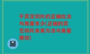 干灵芝切片的正确吃法与用量多少(正确的灵芝切片食用方法与用量建议)