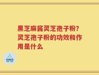 黑芝麻酱灵芝孢子粉？灵芝孢子粉的功效和作用是什么