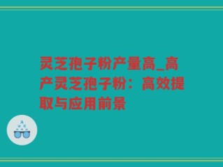 灵芝孢子粉产量高_高产灵芝孢子粉：高效提取与应用前景