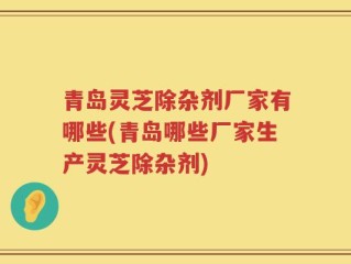 青岛灵芝除杂剂厂家有哪些(青岛哪些厂家生产灵芝除杂剂)