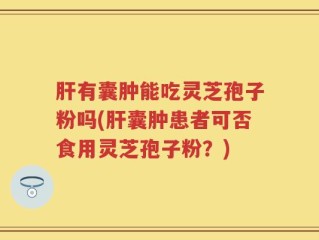 肝有囊肿能吃灵芝孢子粉吗(肝囊肿患者可否食用灵芝孢子粉？)