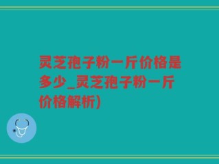 灵芝孢子粉一斤价格是多少_灵芝孢子粉一斤价格解析)