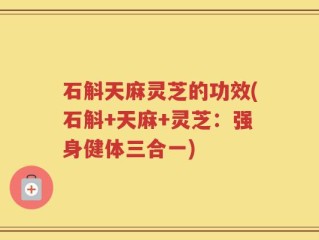 石斛天麻灵芝的功效(石斛+天麻+灵芝：强身健体三合一)