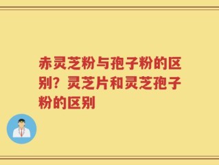 赤灵芝粉与孢子粉的区别？灵芝片和灵芝孢子粉的区别