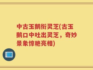 中古玉鹅衔灵芝(古玉鹅口中吐出灵芝，奇妙景象惊艳亮相)