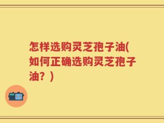 怎样选购灵芝孢子油(如何正确选购灵芝孢子油？)
