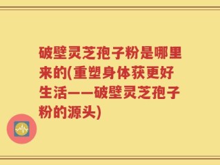 破壁灵芝孢子粉是哪里来的(重塑身体获更好生活——破壁灵芝孢子粉的源头)