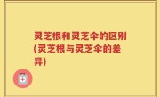 灵芝根和灵芝伞的区别(灵芝根与灵芝伞的差异)