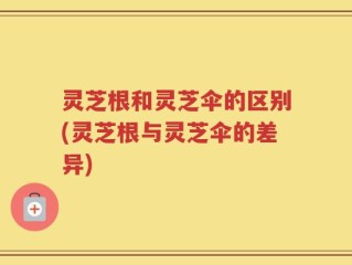 灵芝根和灵芝伞的区别(灵芝根与灵芝伞的差异)