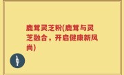 鹿茸灵芝粉(鹿茸与灵芝融合，开启健康新风尚)
