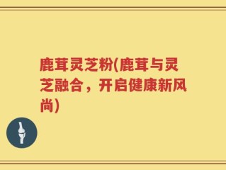 鹿茸灵芝粉(鹿茸与灵芝融合，开启健康新风尚)