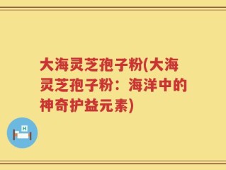 大海灵芝孢子粉(大海灵芝孢子粉：海洋中的神奇护益元素)