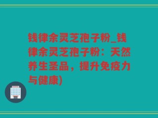钱律余灵芝孢子粉_钱律余灵芝孢子粉：天然养生圣品，提升免疫力与健康)