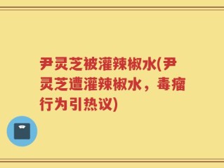 尹灵芝被灌辣椒水(尹灵芝遭灌辣椒水，毒瘤行为引热议)