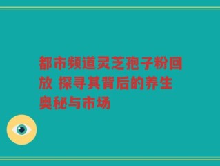 都市频道灵芝孢子粉回放 探寻其背后的养生奥秘与市场