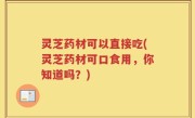 灵芝药材可以直接吃(灵芝药材可口食用，你知道吗？)