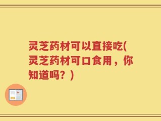 灵芝药材可以直接吃(灵芝药材可口食用，你知道吗？)