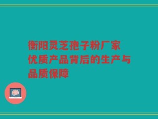 衡阳灵芝孢子粉厂家 优质产品背后的生产与品质保障