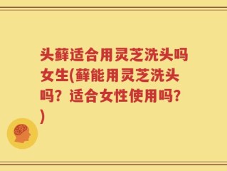 头藓适合用灵芝洗头吗女生(藓能用灵芝洗头吗？适合女性使用吗？)