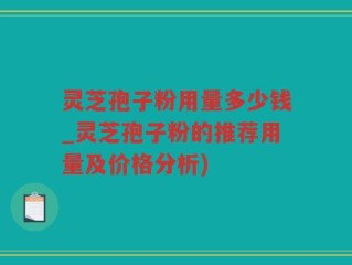 灵芝孢子粉用量多少钱_灵芝孢子粉的推荐用量及价格分析)