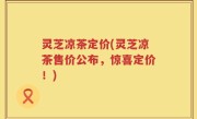 灵芝凉茶定价(灵芝凉茶售价公布，惊喜定价！)