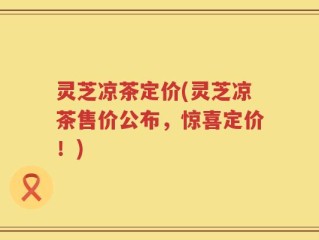 灵芝凉茶定价(灵芝凉茶售价公布，惊喜定价！)