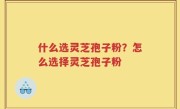 什么选灵芝孢子粉？怎么选择灵芝孢子粉