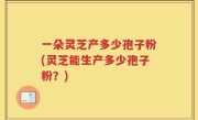 一朵灵芝产多少孢子粉(灵芝能生产多少孢子粉？)