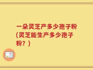一朵灵芝产多少孢子粉(灵芝能生产多少孢子粉？)