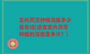 室内灵芝种植湿度多少度合适(适宜室内灵芝种植的湿度是多少？)