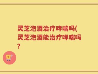 灵芝泡酒治疗哮喘吗(灵芝泡酒能治疗哮喘吗？