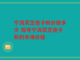 宁洱灵芝孢子粉价格多少 探寻宁洱灵芝孢子粉的市场价格