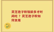 灵芝孢子粉饭前多才时间吃 ？灵芝孢子粉如何食用