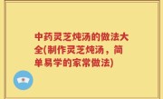 中药灵芝炖汤的做法大全(制作灵芝炖汤，简单易学的家常做法)