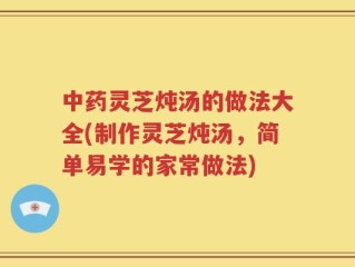 中药灵芝炖汤的做法大全(制作灵芝炖汤，简单易学的家常做法)