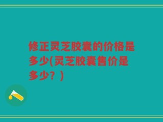 修正灵芝胶囊的价格是多少(灵芝胶囊售价是多少？)