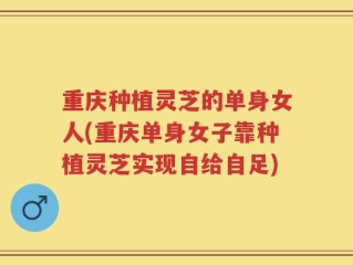 重庆种植灵芝的单身女人(重庆单身女子靠种植灵芝实现自给自足)