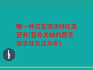 哪一种灵芝煲汤好吃又营养(营养美味的灵芝汤烹饪方法分享)