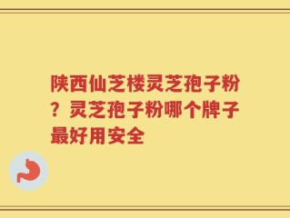 陕西仙芝楼灵芝孢子粉？灵芝孢子粉哪个牌子最好用安全