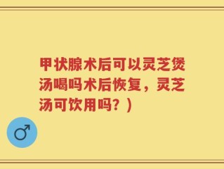 甲状腺术后可以灵芝煲汤喝吗术后恢复，灵芝汤可饮用吗？)