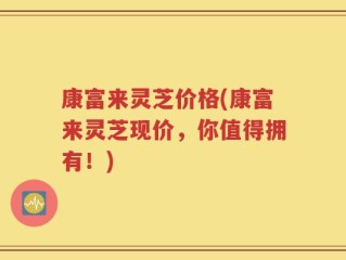康富来灵芝价格(康富来灵芝现价，你值得拥有！)
