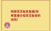 韩婵灵芝胎素直播(韩婵直播介绍灵芝胎素的功效)