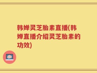韩婵灵芝胎素直播(韩婵直播介绍灵芝胎素的功效)